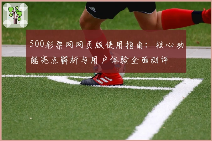 500彩票网网页版使用指南：核心功能亮点解析与用户体验全面测评