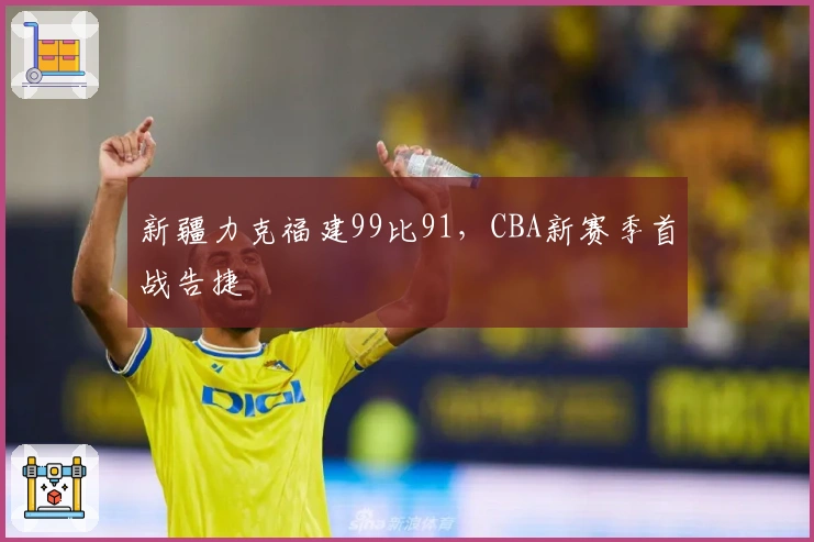 新疆力克福建99比91，CBA新赛季首战告捷