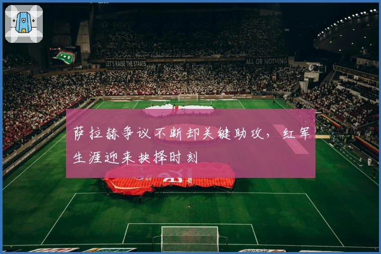 萨拉赫争议不断却关键助攻，红军生涯迎来抉择时刻