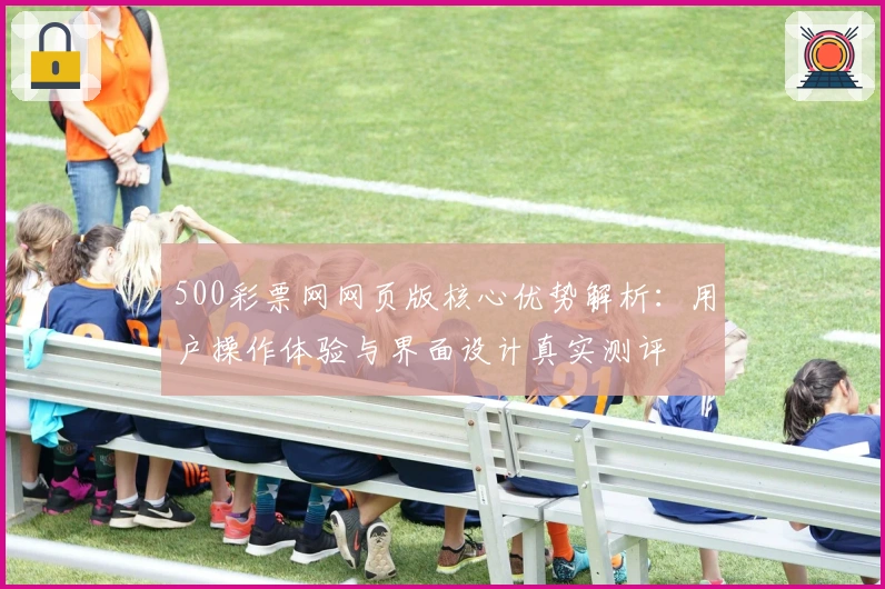 500彩票网网页版核心优势解析：用户操作体验与界面设计真实测评