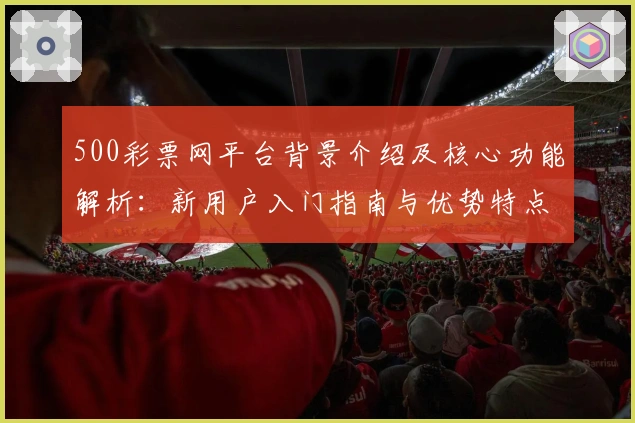 500彩票网平台背景介绍及核心功能解析：新用户入门指南与优势特点全面分析