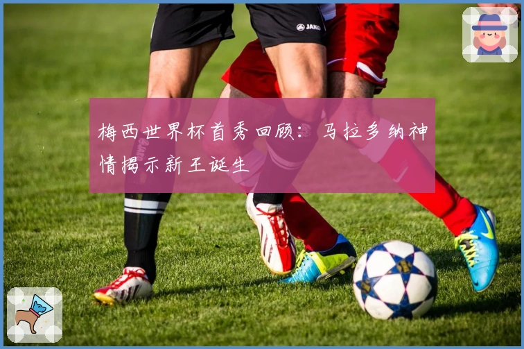 梅西世界杯首秀回顾：马拉多纳神情揭示新王诞生