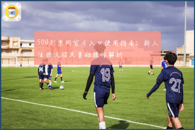 500彩票网官方入口使用指南：新人注册流程及基础操作解析