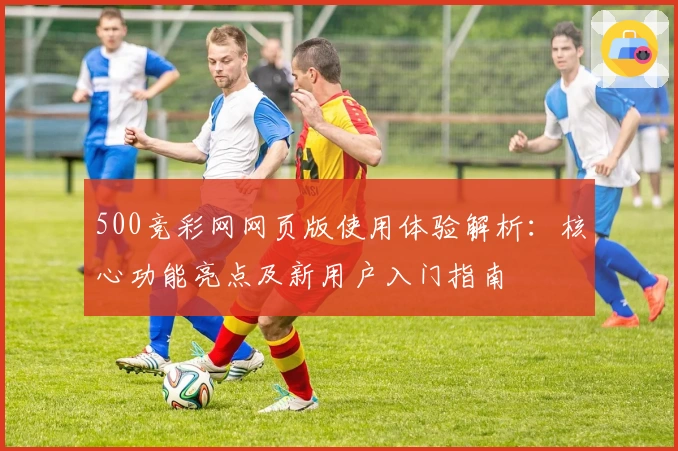 500竞彩网网页版使用体验解析：核心功能亮点及新用户入门指南