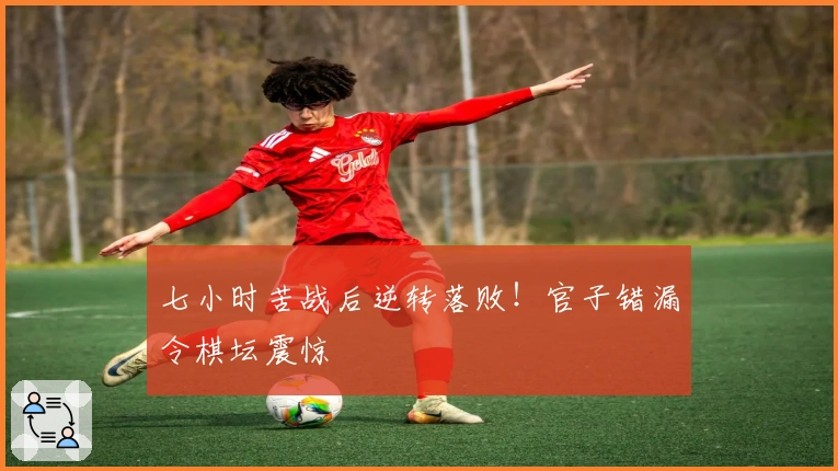 七小时苦战后逆转落败！官子错漏令棋坛震惊