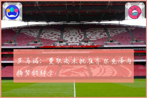 罗马诺：曼联尚未批准齐尔克泽与梅努的转会