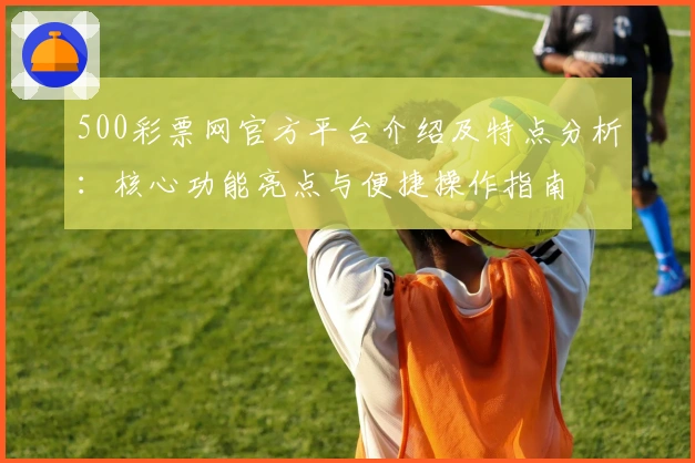 500彩票网官方平台介绍及特点分析：核心功能亮点与便捷操作指南