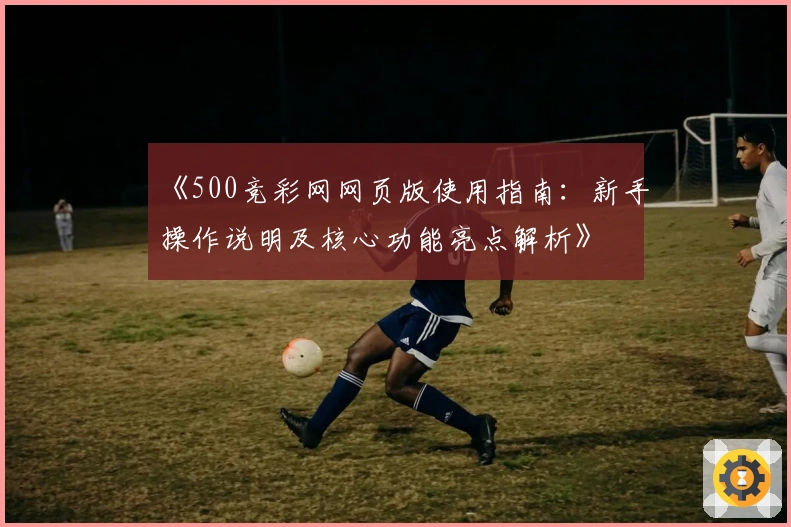 《500竞彩网网页版使用指南：新手操作说明及核心功能亮点解析》