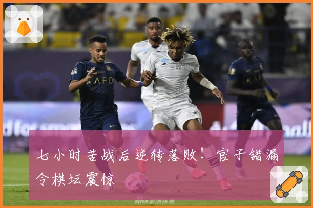 七小时苦战后逆转落败！官子错漏令棋坛震惊